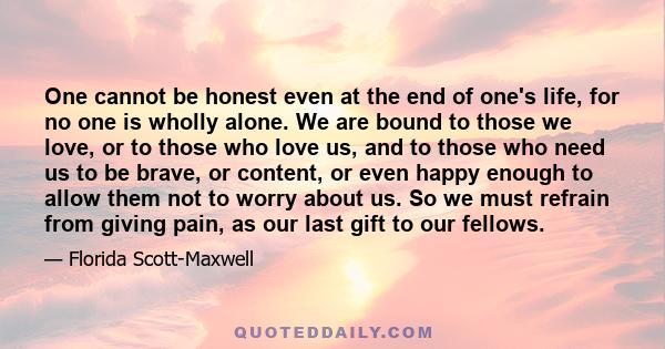 One cannot be honest even at the end of one's life, for no one is wholly alone. We are bound to those we love, or to those who love us, and to those who need us to be brave, or content, or even happy enough to allow