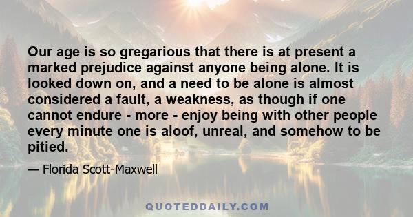 Our age is so gregarious that there is at present a marked prejudice against anyone being alone. It is looked down on, and a need to be alone is almost considered a fault, a weakness, as though if one cannot endure -