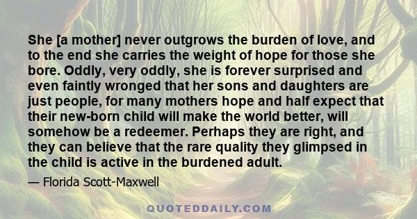 She [a mother] never outgrows the burden of love, and to the end she carries the weight of hope for those she bore. Oddly, very oddly, she is forever surprised and even faintly wronged that her sons and daughters are