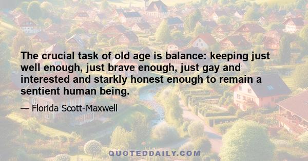 The crucial task of old age is balance: keeping just well enough, just brave enough, just gay and interested and starkly honest enough to remain a sentient human being.