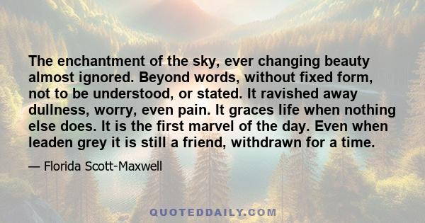 The enchantment of the sky, ever changing beauty almost ignored. Beyond words, without fixed form, not to be understood, or stated. It ravished away dullness, worry, even pain. It graces life when nothing else does. It