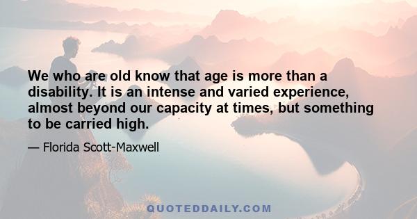 We who are old know that age is more than a disability. It is an intense and varied experience, almost beyond our capacity at times, but something to be carried high.