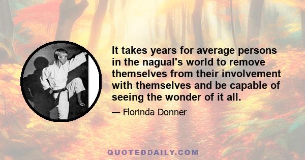 It takes years for average persons in the nagual's world to remove themselves from their involvement with themselves and be capable of seeing the wonder of it all.