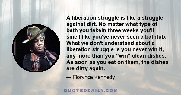 A liberation struggle is like a struggle against dirt. No matter what type of bath you takein three weeks you'll smell like you've never seen a bathtub. What we don't understand about a liberation struggle is you never