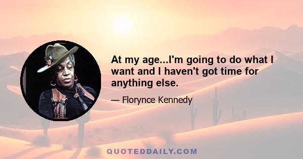 At my age...I'm going to do what I want and I haven't got time for anything else.