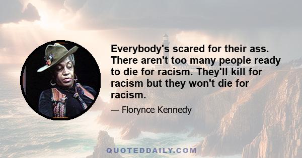 Everybody's scared for their ass. There aren't too many people ready to die for racism. They'll kill for racism but they won't die for racism.