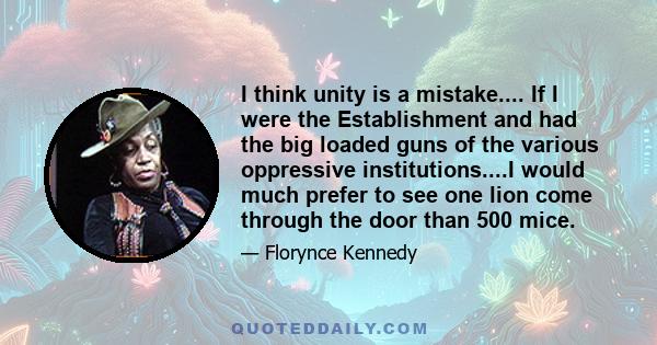 I think unity is a mistake.... If I were the Establishment and had the big loaded guns of the various oppressive institutions....I would much prefer to see one lion come through the door than 500 mice.