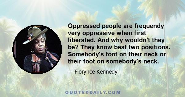 Oppressed people are frequendy very oppressive when first liberated. And why wouldn't they be? They know best two positions. Somebody's foot on their neck or their foot on somebody's neck.