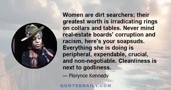 Women are dirt searchers; their greatest worth is irradicating rings on collars and tables. Never mind real-estate boards' corruption and racism, here's your soapsuds. Everything she is doing is peripheral, expendable,