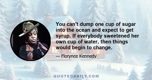 You can't dump one cup of sugar into the ocean and expect to get syrup. If everybody sweetened her own cup of water, then things would begin to change.