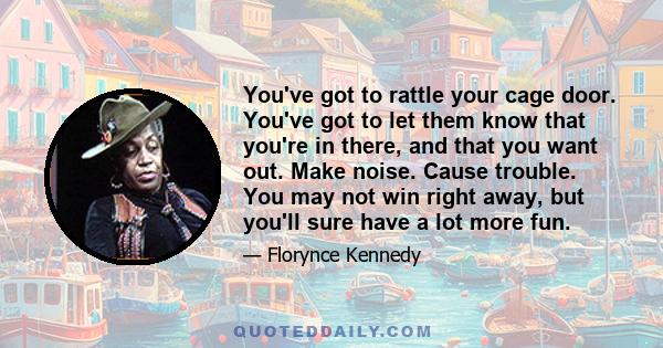 You've got to rattle your cage door. You've got to let them know that you're in there, and that you want out. Make noise. Cause trouble. You may not win right away, but you'll sure have a lot more fun.