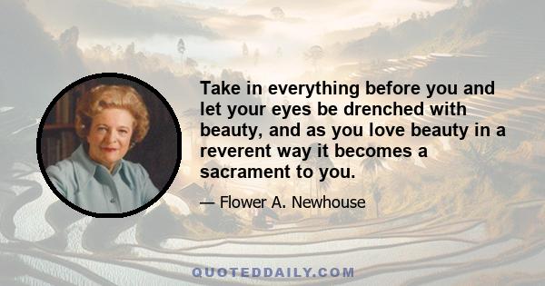 Take in everything before you and let your eyes be drenched with beauty, and as you love beauty in a reverent way it becomes a sacrament to you.