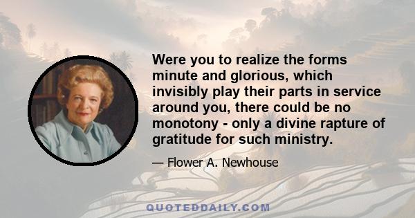 Were you to realize the forms minute and glorious, which invisibly play their parts in service around you, there could be no monotony - only a divine rapture of gratitude for such ministry.