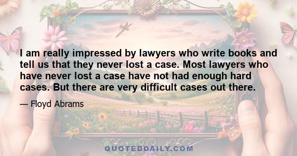 I am really impressed by lawyers who write books and tell us that they never lost a case. Most lawyers who have never lost a case have not had enough hard cases. But there are very difficult cases out there.