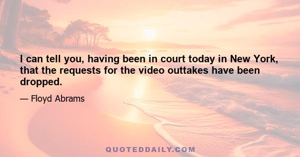 I can tell you, having been in court today in New York, that the requests for the video outtakes have been dropped.