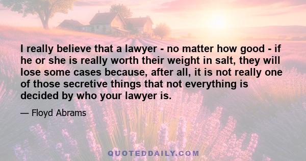 I really believe that a lawyer - no matter how good - if he or she is really worth their weight in salt, they will lose some cases because, after all, it is not really one of those secretive things that not everything