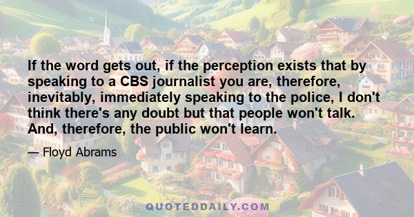 If the word gets out, if the perception exists that by speaking to a CBS journalist you are, therefore, inevitably, immediately speaking to the police, I don't think there's any doubt but that people won't talk. And,