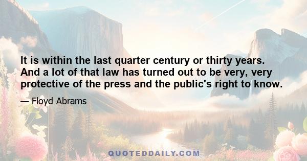 It is within the last quarter century or thirty years. And a lot of that law has turned out to be very, very protective of the press and the public's right to know.