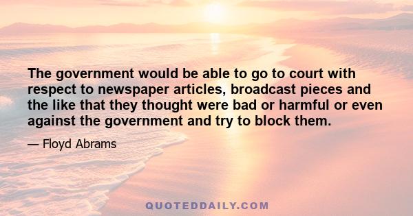 The government would be able to go to court with respect to newspaper articles, broadcast pieces and the like that they thought were bad or harmful or even against the government and try to block them.