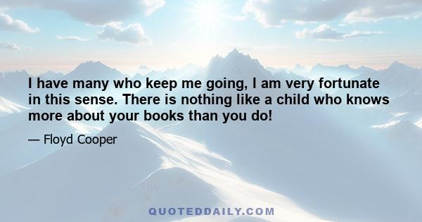 I have many who keep me going, I am very fortunate in this sense. There is nothing like a child who knows more about your books than you do!