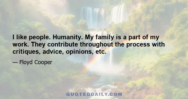 I like people. Humanity. My family is a part of my work. They contribute throughout the process with critiques, advice, opinions, etc.