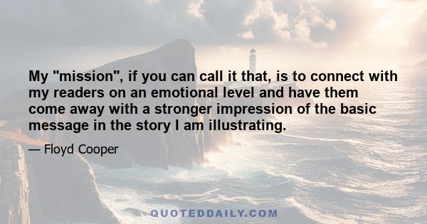 My mission, if you can call it that, is to connect with my readers on an emotional level and have them come away with a stronger impression of the basic message in the story I am illustrating.