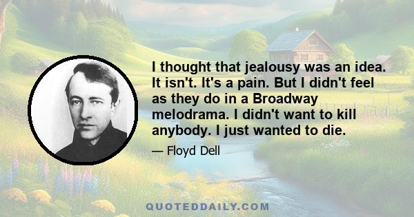 I thought that jealousy was an idea. It isn't. It's a pain. But I didn't feel as they do in a Broadway melodrama. I didn't want to kill anybody. I just wanted to die.