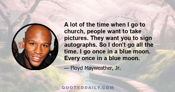 A lot of the time when I go to church, people want to take pictures. They want you to sign autographs. So I don't go all the time. I go once in a blue moon. Every once in a blue moon.