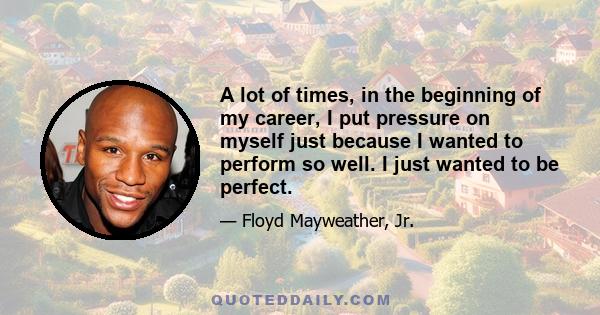 A lot of times, in the beginning of my career, I put pressure on myself just because I wanted to perform so well. I just wanted to be perfect.