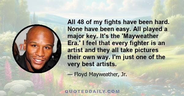 All 48 of my fights have been hard. None have been easy. All played a major key. It's the 'Mayweather Era.' I feel that every fighter is an artist and they all take pictures their own way. I'm just one of the very best