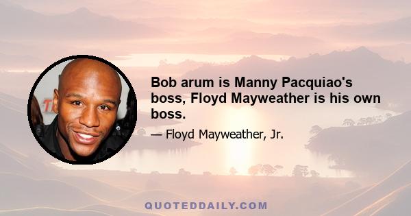 Bob arum is Manny Pacquiao's boss, Floyd Mayweather is his own boss.