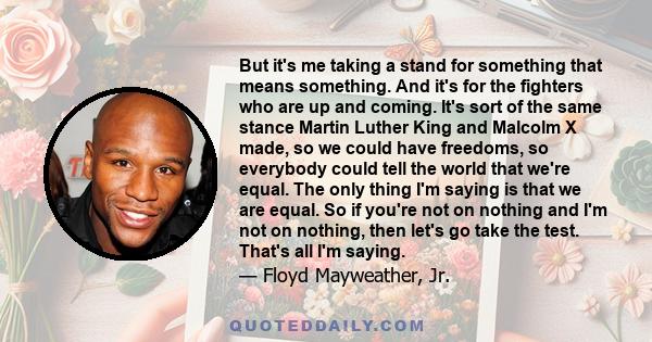 But it's me taking a stand for something that means something. And it's for the fighters who are up and coming. It's sort of the same stance Martin Luther King and Malcolm X made, so we could have freedoms, so everybody 