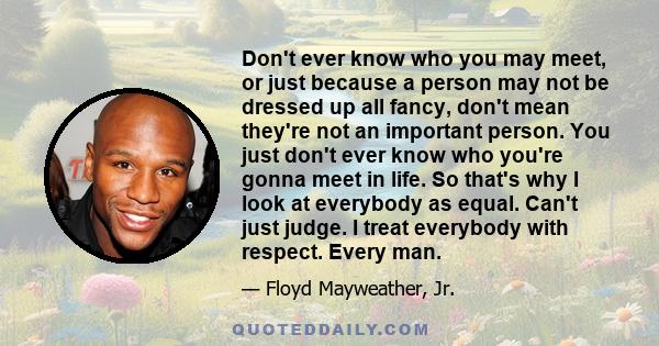 Don't ever know who you may meet, or just because a person may not be dressed up all fancy, don't mean they're not an important person. You just don't ever know who you're gonna meet in life. So that's why I look at