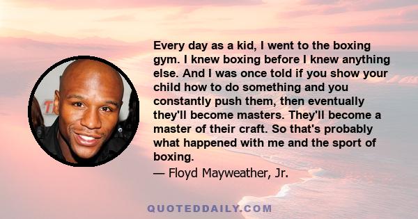 Every day as a kid, I went to the boxing gym. I knew boxing before I knew anything else. And I was once told if you show your child how to do something and you constantly push them, then eventually they'll become