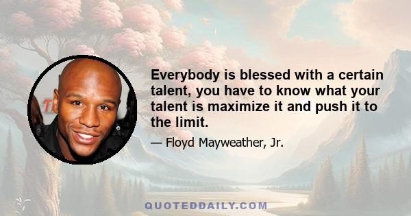 Everybody is blessed with a certain talent, you have to know what your talent is maximize it and push it to the limit.