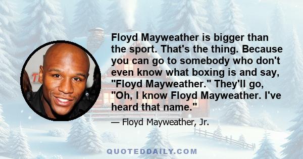 Floyd Mayweather is bigger than the sport. That's the thing. Because you can go to somebody who don't even know what boxing is and say, Floyd Mayweather. They'll go, Oh, I know Floyd Mayweather. I've heard that name.