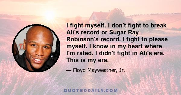 I fight myself. I don't fight to break Ali's record or Sugar Ray Robinson's record. I fight to please myself. I know in my heart where I'm rated. I didn't fight in Ali's era. This is my era.