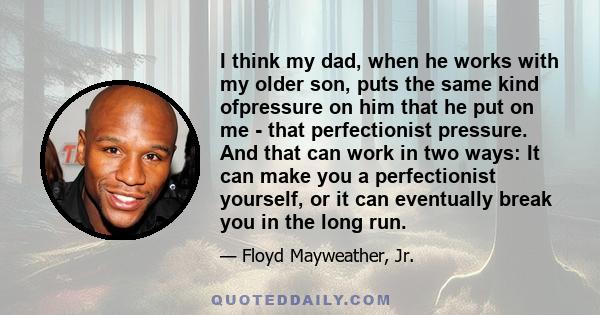 I think my dad, when he works with my older son, puts the same kind ofpressure on him that he put on me - that perfectionist pressure. And that can work in two ways: It can make you a perfectionist yourself, or it can