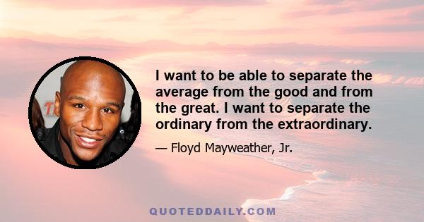 I want to be able to separate the average from the good and from the great. I want to separate the ordinary from the extraordinary.