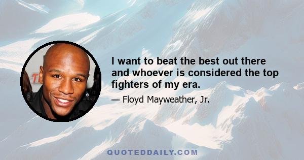 I want to beat the best out there and whoever is considered the top fighters of my era.