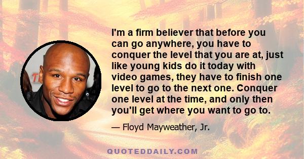 I'm a firm believer that before you can go anywhere, you have to conquer the level that you are at, just like young kids do it today with video games, they have to finish one level to go to the next one. Conquer one