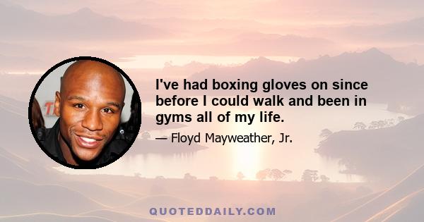 I've had boxing gloves on since before I could walk and been in gyms all of my life.