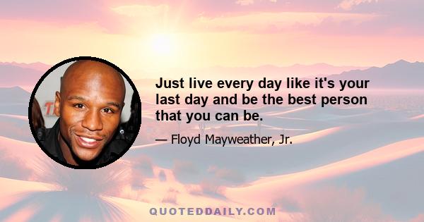 Just live every day like it's your last day and be the best person that you can be.