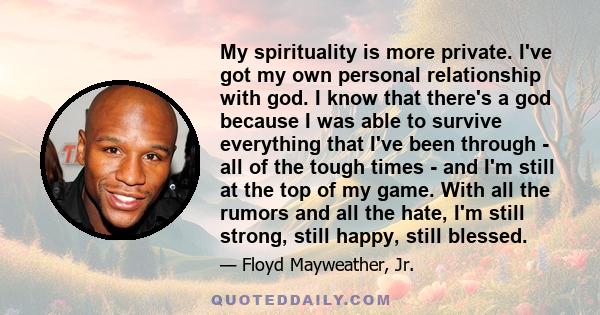 My spirituality is more private. I've got my own personal relationship with god. I know that there's a god because I was able to survive everything that I've been through - all of the tough times - and I'm still at the