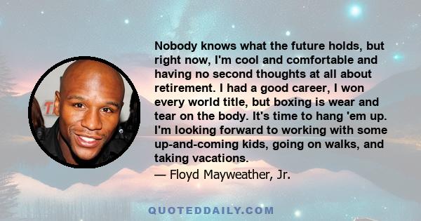 Nobody knows what the future holds, but right now, I'm cool and comfortable and having no second thoughts at all about retirement. I had a good career, I won every world title, but boxing is wear and tear on the body.