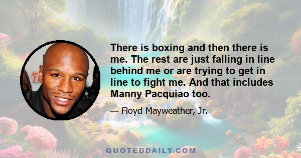 There is boxing and then there is me. The rest are just falling in line behind me or are trying to get in line to fight me. And that includes Manny Pacquiao too.