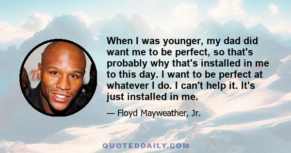 When I was younger, my dad did want me to be perfect, so that's probably why that's installed in me to this day. I want to be perfect at whatever I do. I can't help it. It's just installed in me.