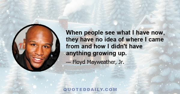 When people see what I have now, they have no idea of where I came from and how I didn't have anything growing up.