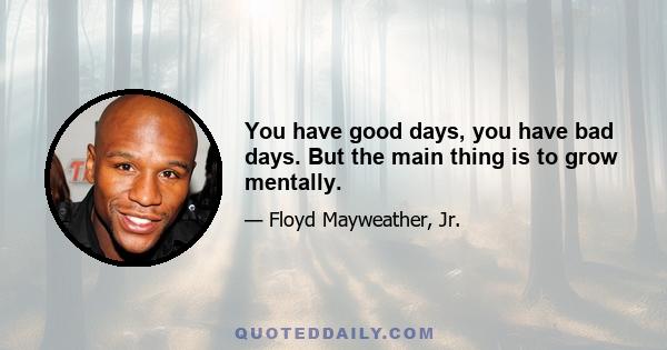 You have good days, you have bad days. But the main thing is to grow mentally.