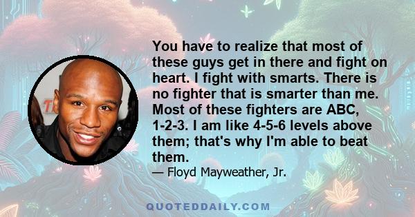 You have to realize that most of these guys get in there and fight on heart. I fight with smarts. There is no fighter that is smarter than me. Most of these fighters are ABC, 1-2-3. I am like 4-5-6 levels above them;